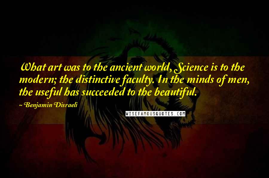 Benjamin Disraeli Quotes: What art was to the ancient world, Science is to the modern; the distinctive faculty. In the minds of men, the useful has succeeded to the beautiful.