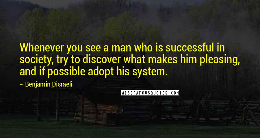 Benjamin Disraeli Quotes: Whenever you see a man who is successful in society, try to discover what makes him pleasing, and if possible adopt his system.