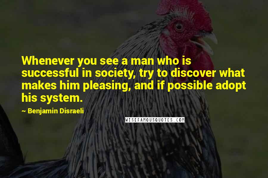 Benjamin Disraeli Quotes: Whenever you see a man who is successful in society, try to discover what makes him pleasing, and if possible adopt his system.