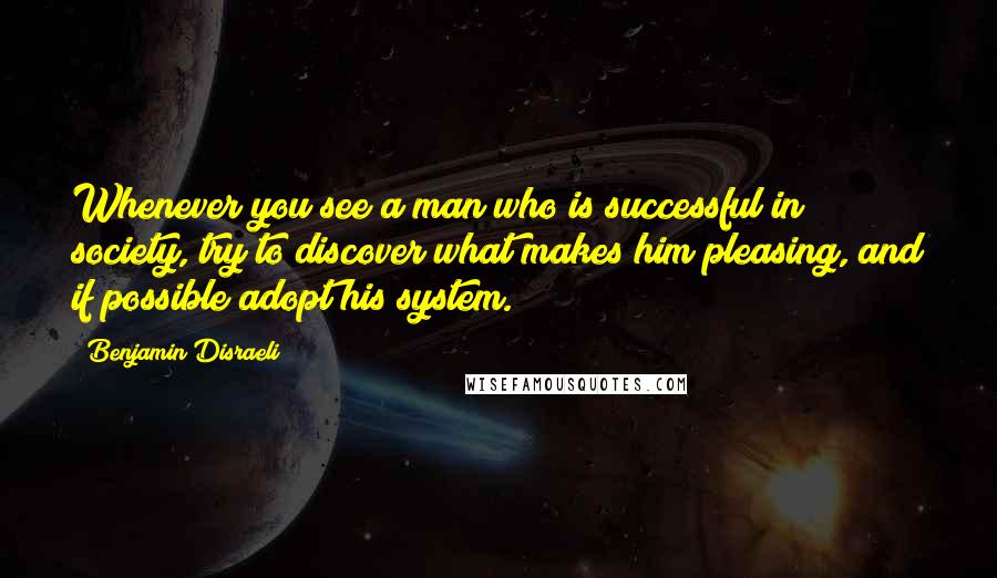 Benjamin Disraeli Quotes: Whenever you see a man who is successful in society, try to discover what makes him pleasing, and if possible adopt his system.