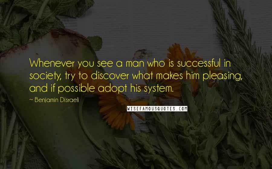 Benjamin Disraeli Quotes: Whenever you see a man who is successful in society, try to discover what makes him pleasing, and if possible adopt his system.
