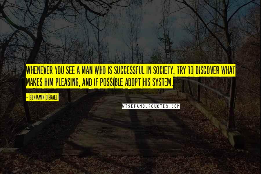 Benjamin Disraeli Quotes: Whenever you see a man who is successful in society, try to discover what makes him pleasing, and if possible adopt his system.