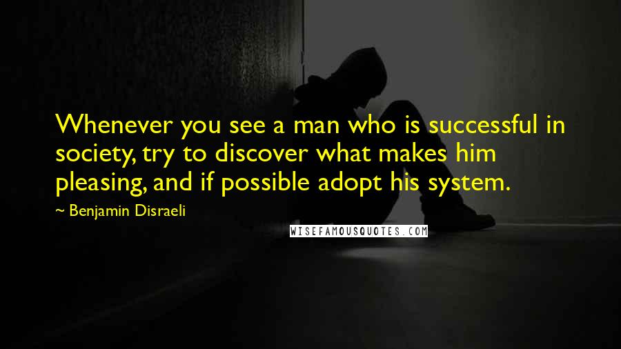Benjamin Disraeli Quotes: Whenever you see a man who is successful in society, try to discover what makes him pleasing, and if possible adopt his system.