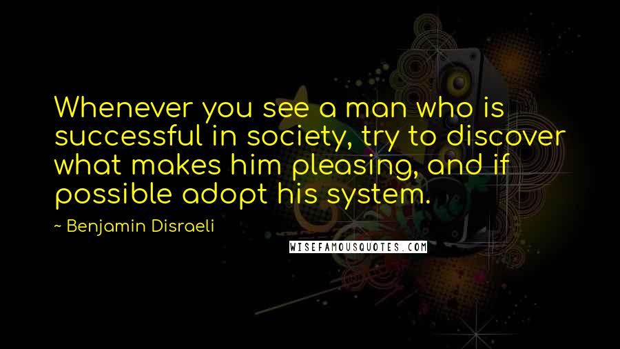 Benjamin Disraeli Quotes: Whenever you see a man who is successful in society, try to discover what makes him pleasing, and if possible adopt his system.