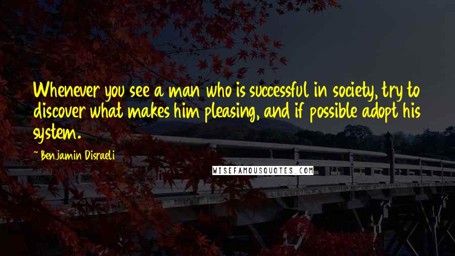 Benjamin Disraeli Quotes: Whenever you see a man who is successful in society, try to discover what makes him pleasing, and if possible adopt his system.
