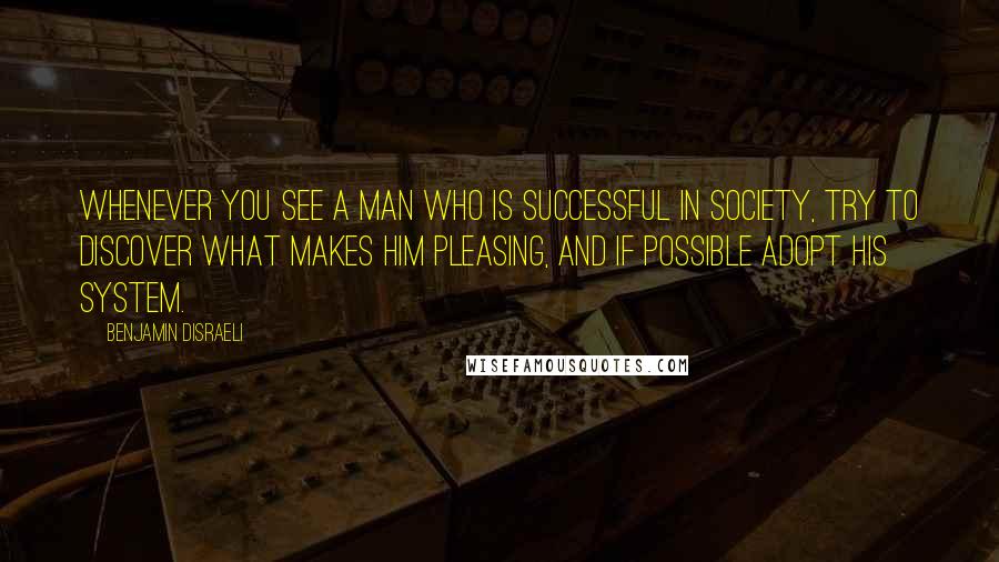 Benjamin Disraeli Quotes: Whenever you see a man who is successful in society, try to discover what makes him pleasing, and if possible adopt his system.