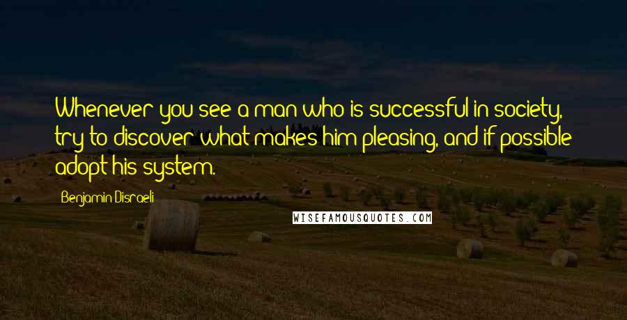 Benjamin Disraeli Quotes: Whenever you see a man who is successful in society, try to discover what makes him pleasing, and if possible adopt his system.