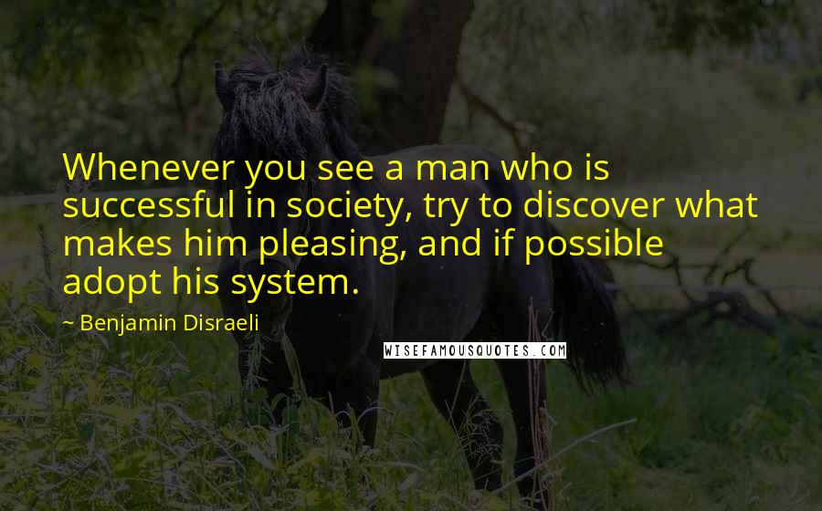 Benjamin Disraeli Quotes: Whenever you see a man who is successful in society, try to discover what makes him pleasing, and if possible adopt his system.