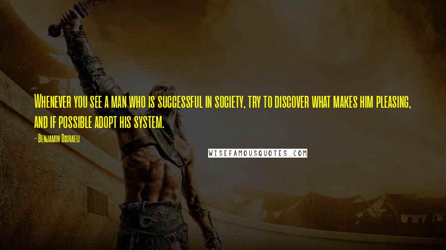 Benjamin Disraeli Quotes: Whenever you see a man who is successful in society, try to discover what makes him pleasing, and if possible adopt his system.