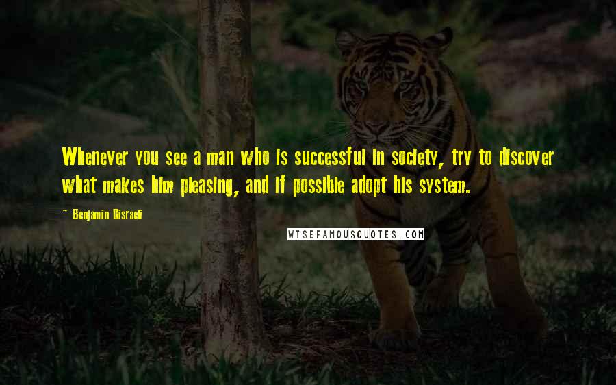 Benjamin Disraeli Quotes: Whenever you see a man who is successful in society, try to discover what makes him pleasing, and if possible adopt his system.