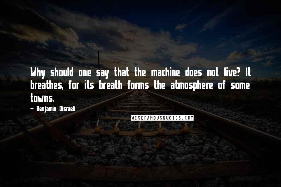 Benjamin Disraeli Quotes: Why should one say that the machine does not live? It breathes, for its breath forms the atmosphere of some towns.