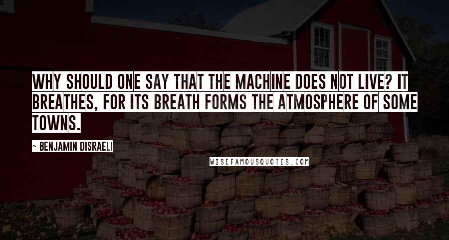 Benjamin Disraeli Quotes: Why should one say that the machine does not live? It breathes, for its breath forms the atmosphere of some towns.