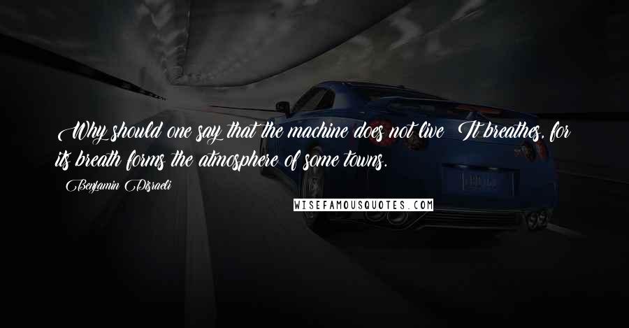 Benjamin Disraeli Quotes: Why should one say that the machine does not live? It breathes, for its breath forms the atmosphere of some towns.
