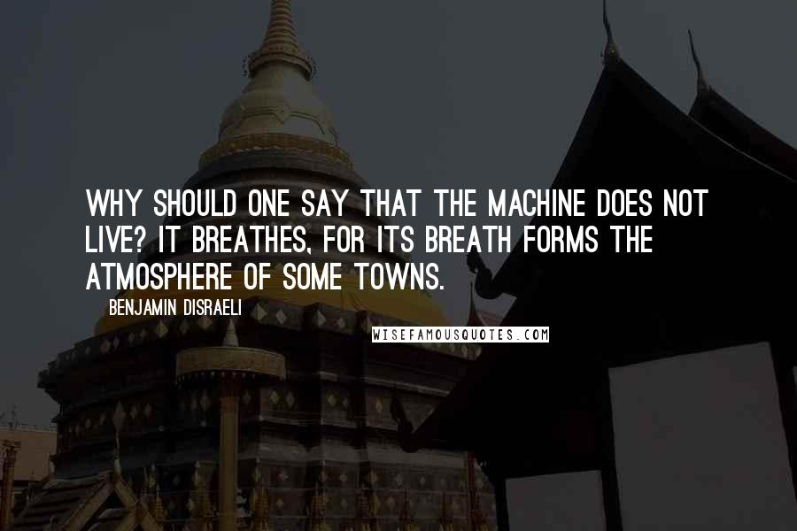 Benjamin Disraeli Quotes: Why should one say that the machine does not live? It breathes, for its breath forms the atmosphere of some towns.