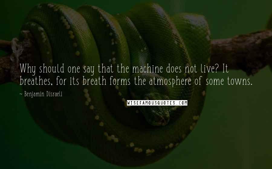 Benjamin Disraeli Quotes: Why should one say that the machine does not live? It breathes, for its breath forms the atmosphere of some towns.