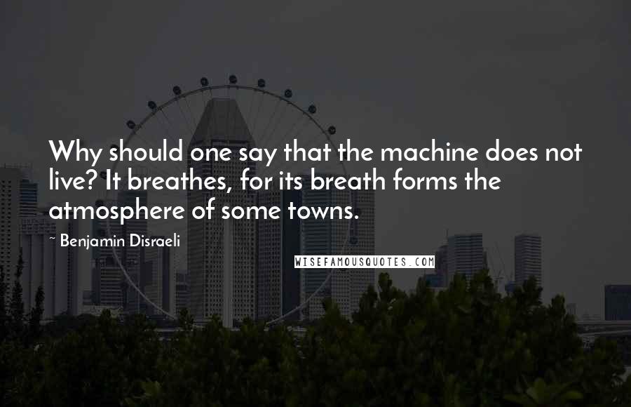 Benjamin Disraeli Quotes: Why should one say that the machine does not live? It breathes, for its breath forms the atmosphere of some towns.