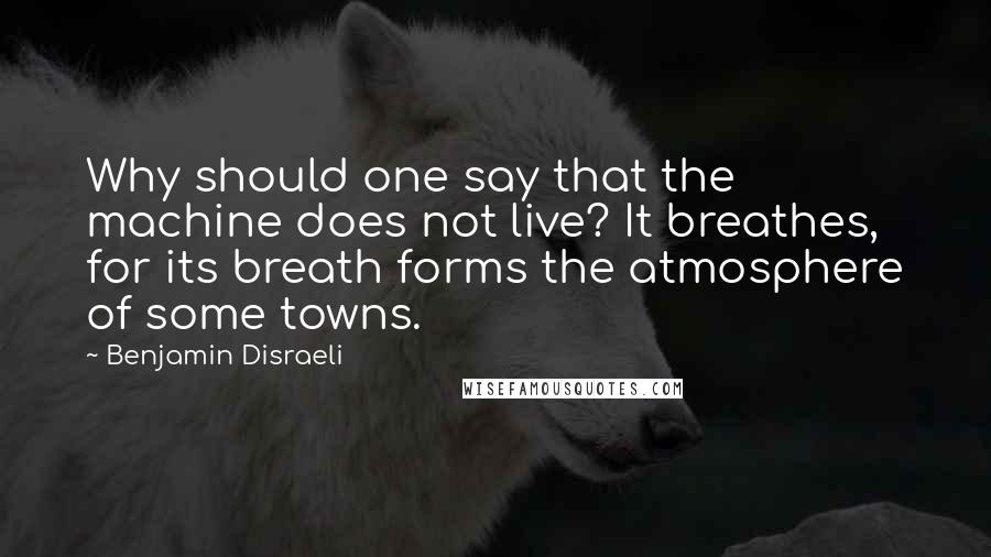 Benjamin Disraeli Quotes: Why should one say that the machine does not live? It breathes, for its breath forms the atmosphere of some towns.