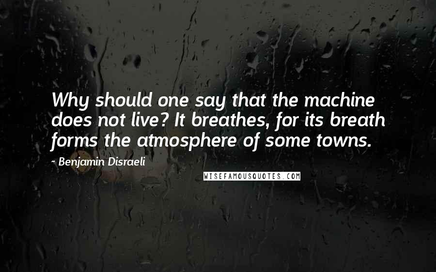 Benjamin Disraeli Quotes: Why should one say that the machine does not live? It breathes, for its breath forms the atmosphere of some towns.