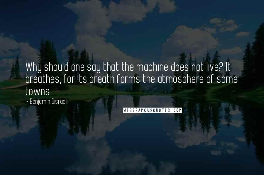 Benjamin Disraeli Quotes: Why should one say that the machine does not live? It breathes, for its breath forms the atmosphere of some towns.
