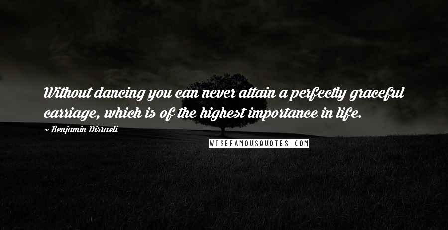 Benjamin Disraeli Quotes: Without dancing you can never attain a perfectly graceful carriage, which is of the highest importance in life.