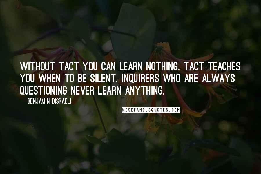 Benjamin Disraeli Quotes: Without tact you can learn nothing. Tact teaches you when to be silent. Inquirers who are always questioning never learn anything.
