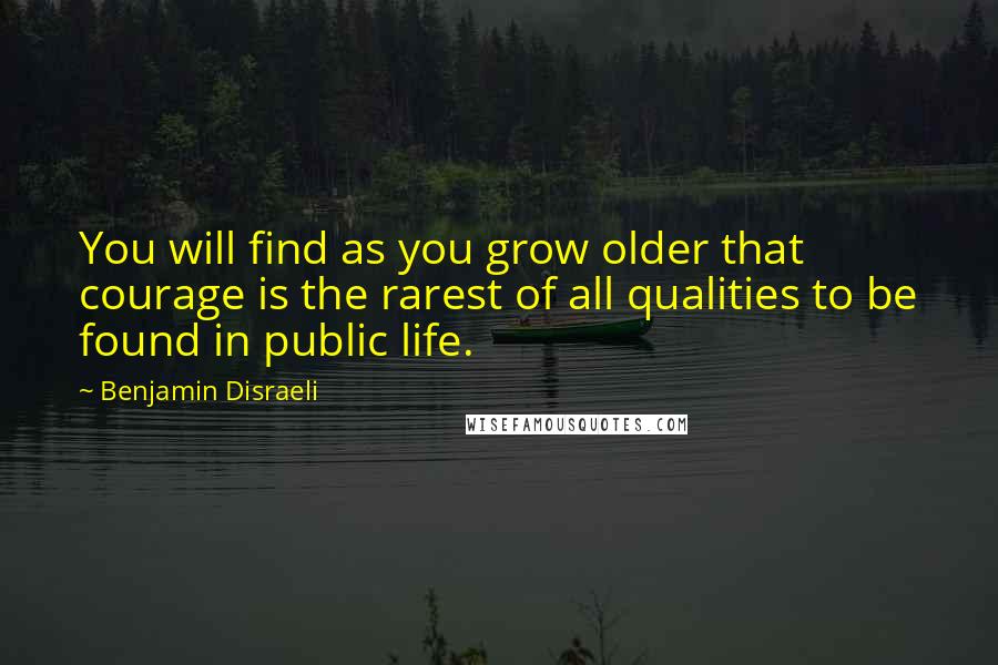 Benjamin Disraeli Quotes: You will find as you grow older that courage is the rarest of all qualities to be found in public life.