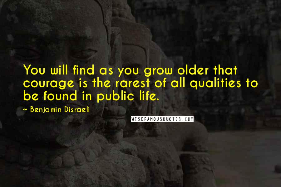 Benjamin Disraeli Quotes: You will find as you grow older that courage is the rarest of all qualities to be found in public life.