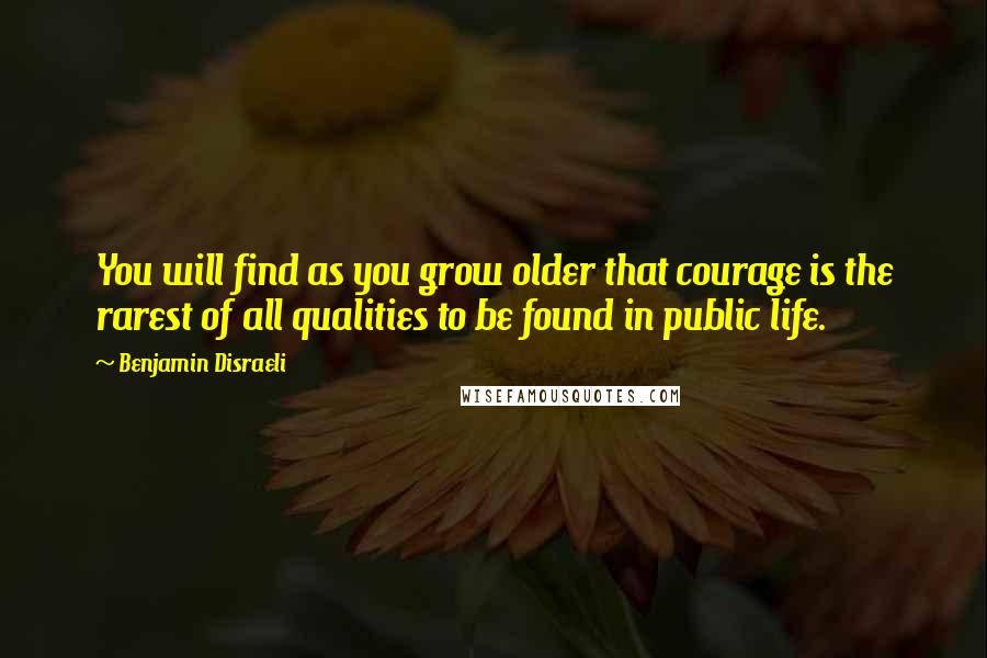 Benjamin Disraeli Quotes: You will find as you grow older that courage is the rarest of all qualities to be found in public life.