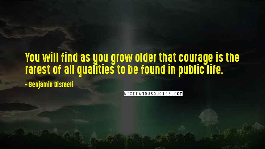 Benjamin Disraeli Quotes: You will find as you grow older that courage is the rarest of all qualities to be found in public life.