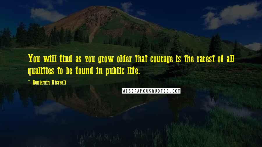 Benjamin Disraeli Quotes: You will find as you grow older that courage is the rarest of all qualities to be found in public life.