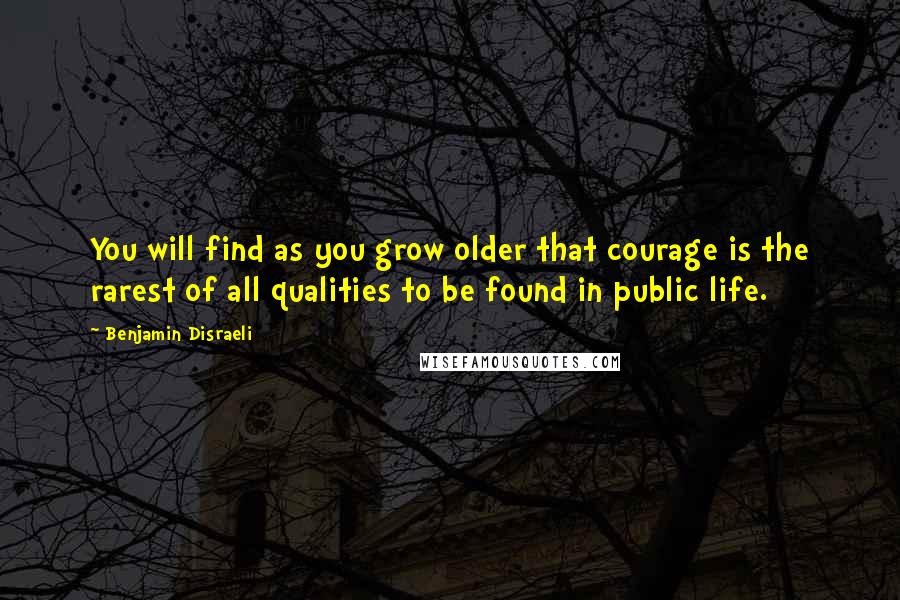 Benjamin Disraeli Quotes: You will find as you grow older that courage is the rarest of all qualities to be found in public life.