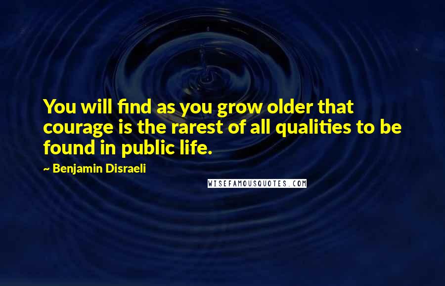 Benjamin Disraeli Quotes: You will find as you grow older that courage is the rarest of all qualities to be found in public life.