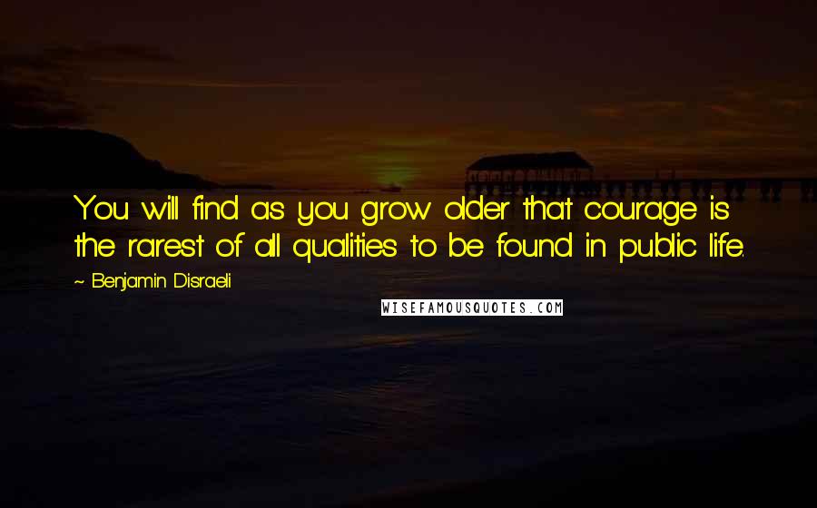 Benjamin Disraeli Quotes: You will find as you grow older that courage is the rarest of all qualities to be found in public life.