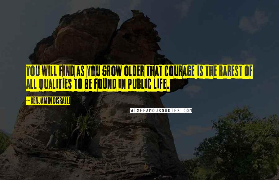 Benjamin Disraeli Quotes: You will find as you grow older that courage is the rarest of all qualities to be found in public life.