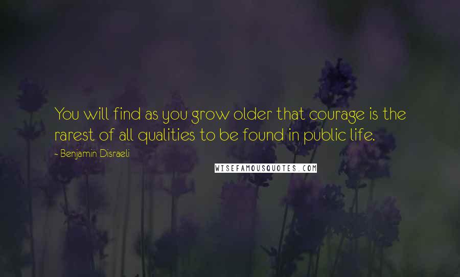 Benjamin Disraeli Quotes: You will find as you grow older that courage is the rarest of all qualities to be found in public life.