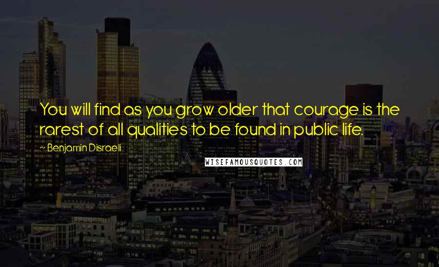 Benjamin Disraeli Quotes: You will find as you grow older that courage is the rarest of all qualities to be found in public life.