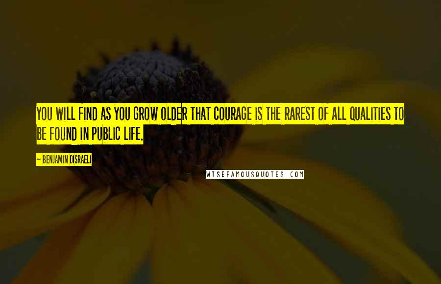 Benjamin Disraeli Quotes: You will find as you grow older that courage is the rarest of all qualities to be found in public life.