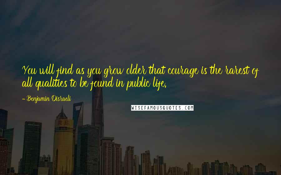 Benjamin Disraeli Quotes: You will find as you grow older that courage is the rarest of all qualities to be found in public life.