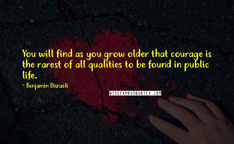 Benjamin Disraeli Quotes: You will find as you grow older that courage is the rarest of all qualities to be found in public life.