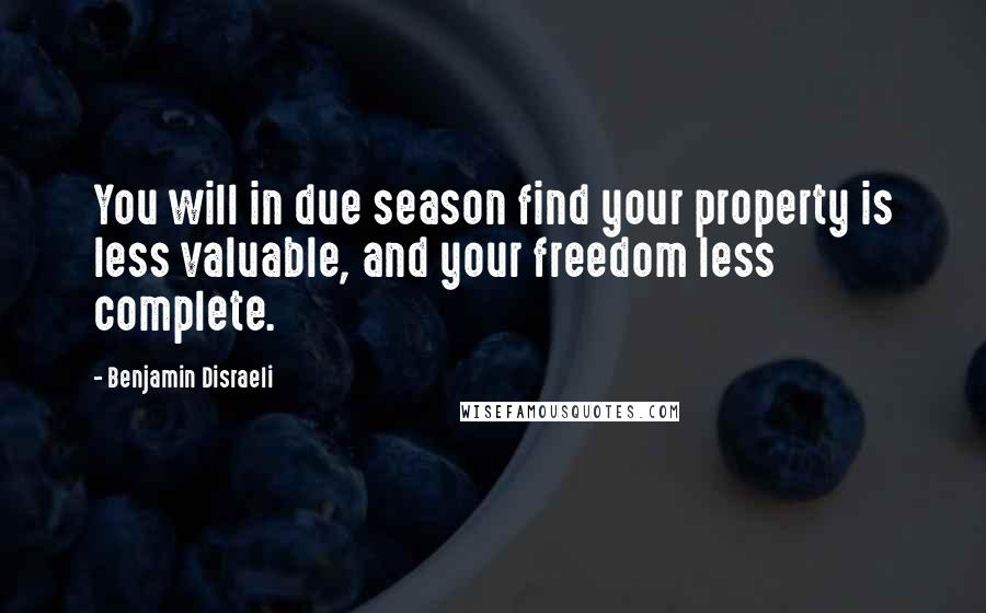 Benjamin Disraeli Quotes: You will in due season find your property is less valuable, and your freedom less complete.