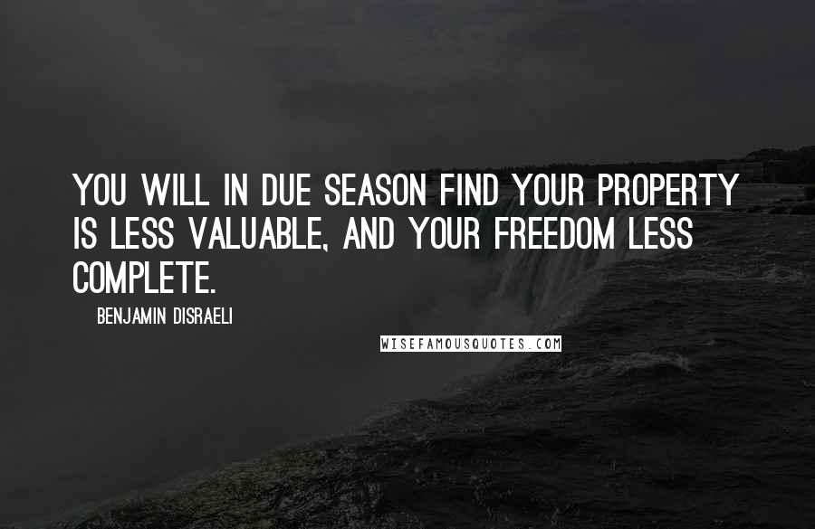 Benjamin Disraeli Quotes: You will in due season find your property is less valuable, and your freedom less complete.