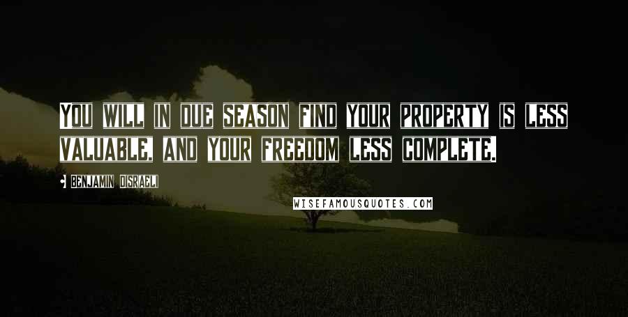 Benjamin Disraeli Quotes: You will in due season find your property is less valuable, and your freedom less complete.