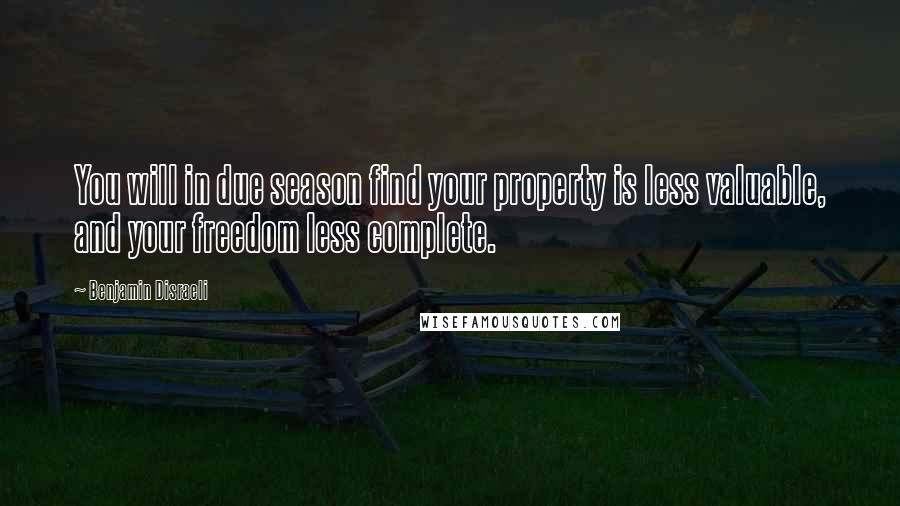 Benjamin Disraeli Quotes: You will in due season find your property is less valuable, and your freedom less complete.