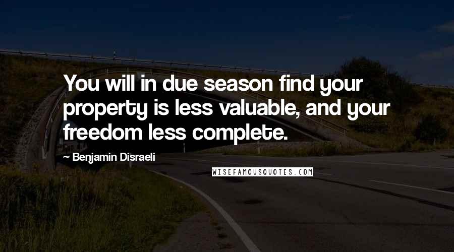 Benjamin Disraeli Quotes: You will in due season find your property is less valuable, and your freedom less complete.