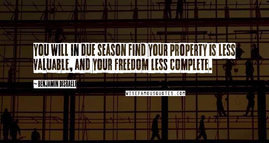 Benjamin Disraeli Quotes: You will in due season find your property is less valuable, and your freedom less complete.