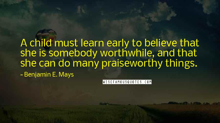 Benjamin E. Mays Quotes: A child must learn early to believe that she is somebody worthwhile, and that she can do many praiseworthy things.