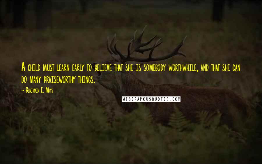 Benjamin E. Mays Quotes: A child must learn early to believe that she is somebody worthwhile, and that she can do many praiseworthy things.