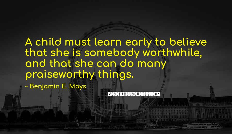 Benjamin E. Mays Quotes: A child must learn early to believe that she is somebody worthwhile, and that she can do many praiseworthy things.