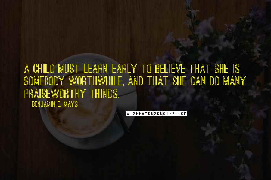 Benjamin E. Mays Quotes: A child must learn early to believe that she is somebody worthwhile, and that she can do many praiseworthy things.