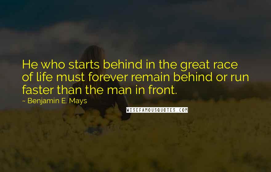 Benjamin E. Mays Quotes: He who starts behind in the great race of life must forever remain behind or run faster than the man in front.